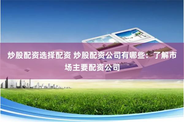 炒股配资选择配资 炒股配资公司有哪些：了解市场主要配资公司