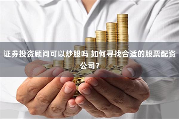 证券投资顾问可以炒股吗 如何寻找合适的股票配资公司？