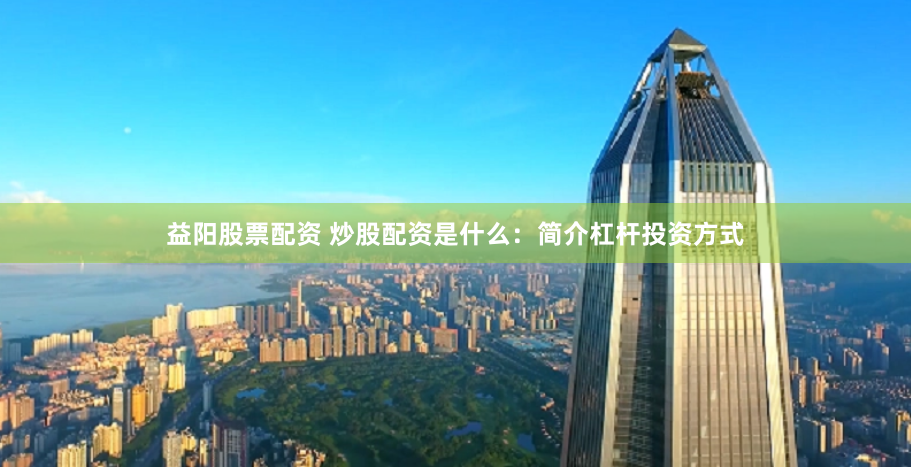 益阳股票配资 炒股配资是什么：简介杠杆投资方式