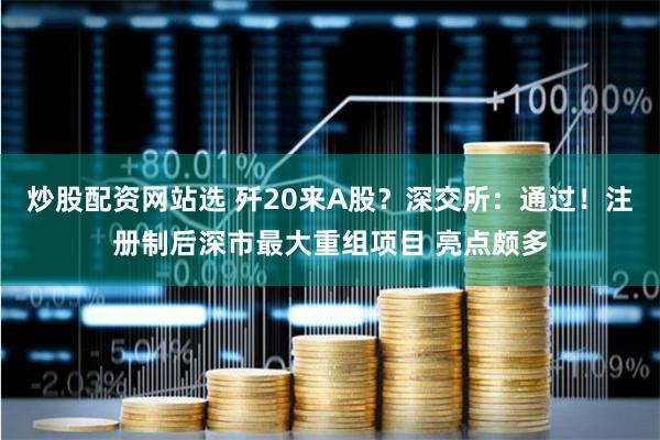炒股配资网站选 歼20来A股？深交所：通过！注册制后深市最大重组项目 亮点颇多