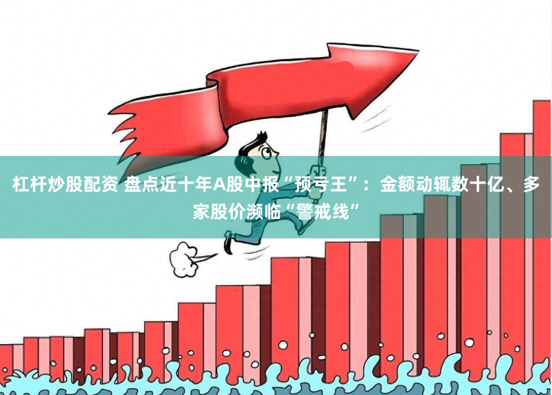 杠杆炒股配资 盘点近十年A股中报“预亏王”：金额动辄数十亿、多家股价濒临“警戒线”