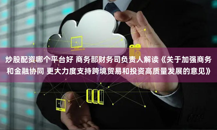 炒股配资哪个平台好 商务部财务司负责人解读《关于加强商务和金融协同 更大力度支持跨境贸易和投资高质量发展的意见》