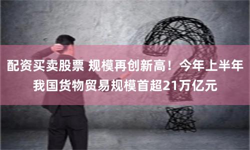 配资买卖股票 规模再创新高！今年上半年我国货物贸易规模首超21万亿元