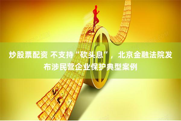 炒股票配资 不支持“砍头息”，北京金融法院发布涉民营企业保护典型案例