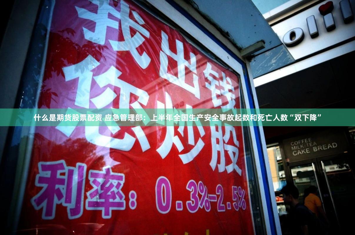 什么是期货股票配资 应急管理部：上半年全国生产安全事故起数和死亡人数“双下降”