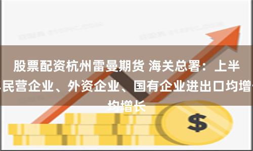 股票配资杭州雷曼期货 海关总署：上半年民营企业、外资企业、国有企业进出口均增长