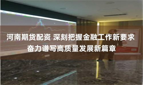 河南期货配资 深刻把握金融工作新要求 奋力谱写高质量发展新篇章