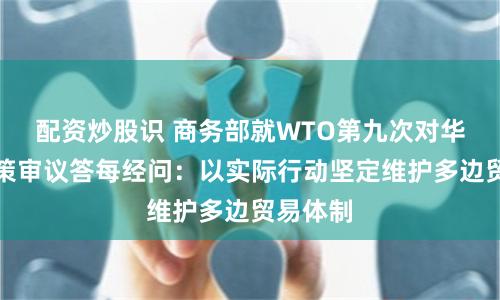 配资炒股识 商务部就WTO第九次对华贸易政策审议答每经问：以实际行动坚定维护多边贸易体制
