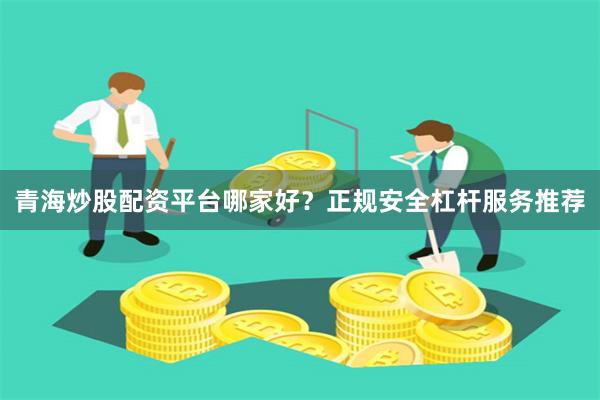 青海炒股配资平台哪家好？正规安全杠杆服务推荐