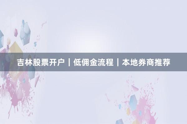 吉林股票开户｜低佣金流程｜本地券商推荐